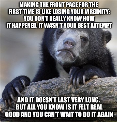 Oh what a feelin' | MAKING THE FRONT PAGE FOR THE FIRST TIME IS LIKE LOSING YOUR VIRGINITY: YOU DON'T REALLY KNOW HOW IT HAPPENED, IT WASN'T YOUR BEST ATTEMPT A | image tagged in memes,confession bear | made w/ Imgflip meme maker