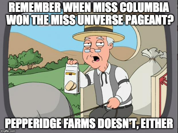 Pepperidge farms | REMEMBER WHEN MISS COLUMBIA WON THE MISS UNIVERSE PAGEANT? PEPPERIDGE FARMS DOESN'T, EITHER | image tagged in pepperidge farms | made w/ Imgflip meme maker