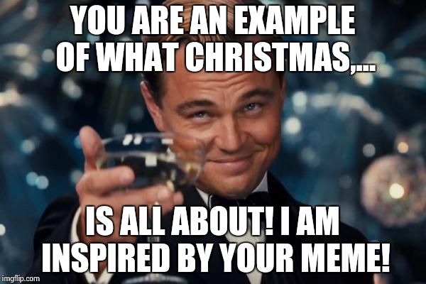Leonardo Dicaprio Cheers Meme | YOU ARE AN EXAMPLE OF WHAT CHRISTMAS,... IS ALL ABOUT! I AM INSPIRED BY YOUR MEME! | image tagged in memes,leonardo dicaprio cheers | made w/ Imgflip meme maker
