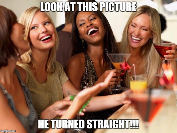 girls laughing | LOOK AT THIS PICTURE HE TURNED STRAIGHT!!! | image tagged in girls laughing | made w/ Imgflip meme maker