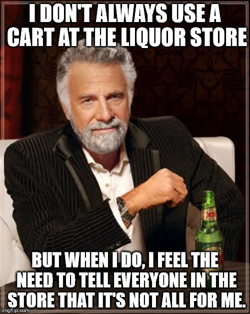 The Most Interesting Man In The World Meme | I DON'T ALWAYS USE A CART AT THE LIQUOR STORE BUT WHEN I DO, I FEEL THE NEED TO TELL EVERYONE IN THE STORE THAT IT'S NOT ALL FOR ME. | image tagged in memes,the most interesting man in the world | made w/ Imgflip meme maker