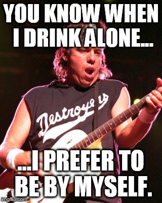 YOU KNOW WHEN I DRINK ALONE... ...I PREFER TO BE BY MYSELF. | made w/ Imgflip meme maker