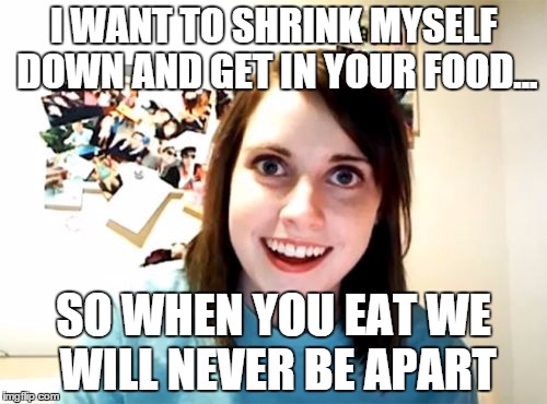 Overly Attached Girlfriend | I WANT TO SHRINK MYSELF DOWN AND GET IN YOUR FOOD... SO WHEN YOU EAT WE WILL NEVER BE APART | image tagged in memes,overly attached girlfriend | made w/ Imgflip meme maker