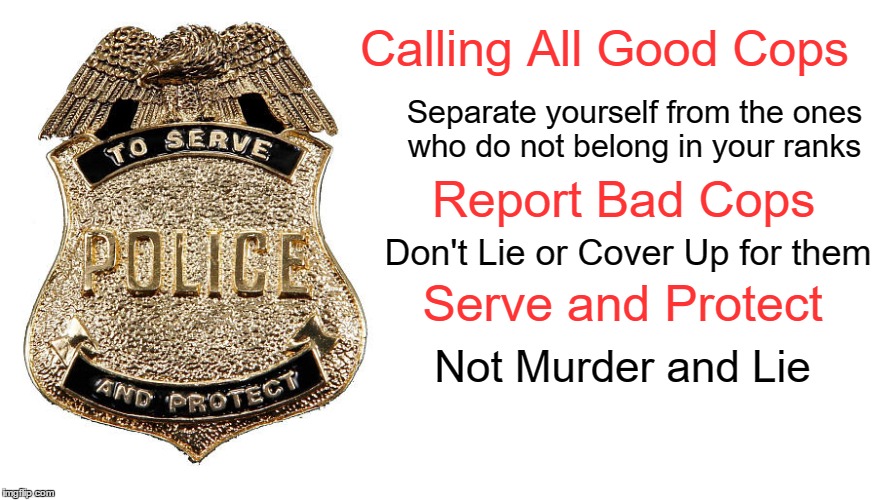 Serve and Protect | Calling All Good Cops Separate yourself from the ones who do not belong in your ranks Report Bad Cops Don't Lie or Cover Up for them Serve a | image tagged in cops,bad cops | made w/ Imgflip meme maker