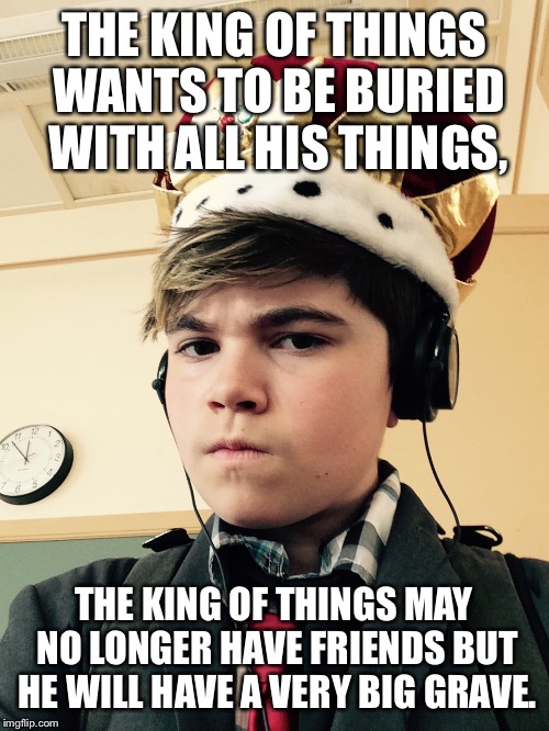 The King of Things  | THE KING OF THINGS WANTS TO BE BURIED WITH ALL HIS THINGS, THE KING OF THINGS MAY NO LONGER HAVE FRIENDS BUT HE WILL HAVE A VERY BIG GRAVE. | image tagged in the king of things  | made w/ Imgflip meme maker