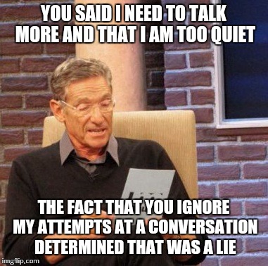Maury Lie Detector | YOU SAID I NEED TO TALK MORE AND THAT I AM TOO QUIET THE FACT THAT YOU IGNORE MY ATTEMPTS AT A CONVERSATION DETERMINED THAT WAS A LIE | image tagged in memes,maury lie detector,AdviceAnimals | made w/ Imgflip meme maker