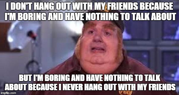 Fat Bastard | I DON'T HANG OUT WITH MY FRIENDS BECAUSE I'M BORING AND HAVE NOTHING TO TALK ABOUT BUT I'M BORING AND HAVE NOTHING TO TALK ABOUT BECAUSE I N | image tagged in fat bastard,AdviceAnimals | made w/ Imgflip meme maker