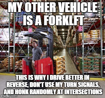 Forklift | MY OTHER VEHICLE IS A FORKLFT THIS IS WHY I DRIVE BETTER IN REVERSE, DON'T USE MY TURN SIGNALS, AND HONK RANDOMLY AT INTERSECTIONS | image tagged in forklift | made w/ Imgflip meme maker