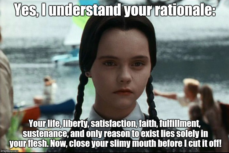 Yes, I understand your rationale: Your life, liberty, satisfaction, faith, fulfillment, sustenance, and only reason to exist lies solely in  | image tagged in wednesday,addams family,dark humor,blunt,comedy | made w/ Imgflip meme maker