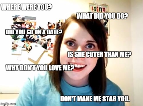 Just an average day.... | WHERE WERE YOU? WHAT DID YOU DO? IS SHE CUTER THAN ME? DID YOU GO ON A DATE? WHY DON'T YOU LOVE ME? DON'T MAKE ME STAB YOU. | image tagged in memes,overly attached girlfriend | made w/ Imgflip meme maker