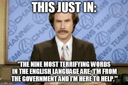 Ron Burgundy | THIS JUST IN: “THE NINE MOST TERRIFYING WORDS IN THE ENGLISH LANGUAGE ARE, ‘I’M FROM THE GOVERNMENT AND I’M HERE TO HELP.’” | image tagged in memes,ron burgundy | made w/ Imgflip meme maker