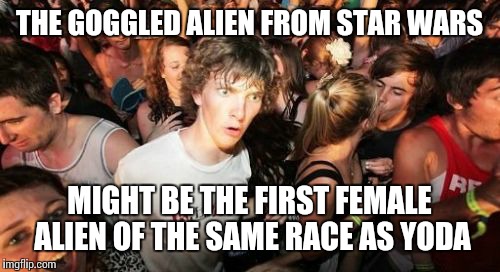 Sudden Clarity Clarence | THE GOGGLED ALIEN FROM STAR WARS MIGHT BE THE FIRST FEMALE ALIEN OF THE SAME RACE AS YODA | image tagged in memes,sudden clarity clarence | made w/ Imgflip meme maker