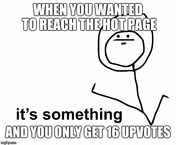 its something | WHEN YOU WANTED TO REACH THE HOT PAGE AND YOU ONLY GET 16 UPVOTES | image tagged in its something | made w/ Imgflip meme maker