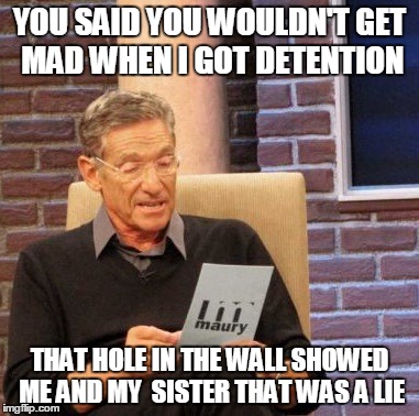 Maury Lie Detector | YOU SAID YOU WOULDN'T GET MAD WHEN I GOT DETENTION THAT HOLE IN THE WALL SHOWED ME AND MY  SISTER THAT WAS A LIE | image tagged in memes,maury lie detector | made w/ Imgflip meme maker