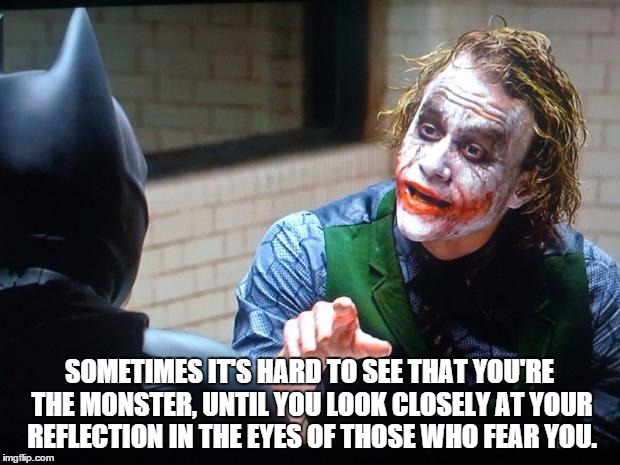 The Joker  | SOMETIMES IT'S HARD TO SEE THAT YOU'RE THE MONSTER, UNTIL YOU LOOK CLOSELY AT YOUR REFLECTION IN THE EYES OF THOSE WHO FEAR YOU. | image tagged in the joker | made w/ Imgflip meme maker