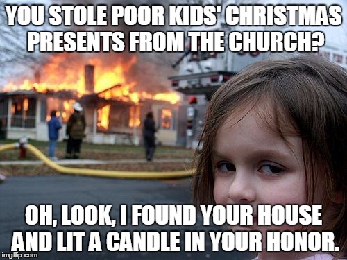 Disaster Girl Meme | YOU STOLE POOR KIDS' CHRISTMAS PRESENTS FROM THE CHURCH? OH, LOOK, I FOUND YOUR HOUSE AND LIT A CANDLE IN YOUR HONOR. | image tagged in memes,disaster girl | made w/ Imgflip meme maker