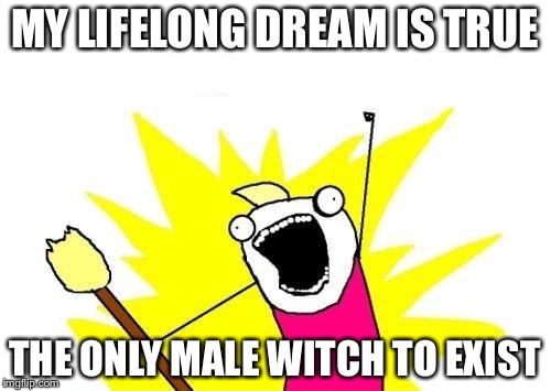 X All The Y | MY LIFELONG DREAM IS TRUE THE ONLY MALE WITCH TO EXIST | image tagged in memes,x all the y | made w/ Imgflip meme maker