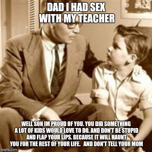Father and Son | DAD I HAD SEX WITH MY TEACHER WELL SON IM PROUD OF YOU. YOU DID SOMETHING A LOT OF KIDS WOULD LOVE TO DO. AND DON'T BE STUPID AND FLAP YOUR  | image tagged in father and son | made w/ Imgflip meme maker