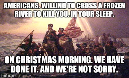 Over the river and through the woods.  | AMERICANS. WILLING TO CROSS A FROZEN RIVER TO KILL YOU. IN YOUR SLEEP. ON CHRISTMAS MORNING. WE HAVE DONE IT. AND WE'RE NOT SORRY. | image tagged in patriots | made w/ Imgflip meme maker