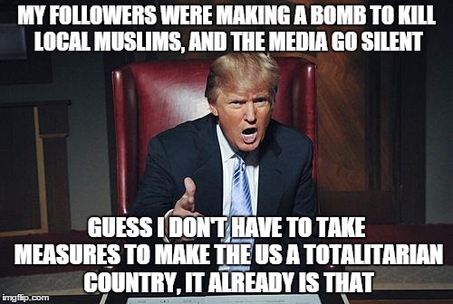 Donald Trump You're Fired | MY FOLLOWERS WERE MAKING A BOMB TO KILL LOCAL MUSLIMS, AND THE MEDIA GO SILENT GUESS I DON'T HAVE TO TAKE MEASURES TO MAKE THE US A TOTALITA | image tagged in donald trump you're fired | made w/ Imgflip meme maker