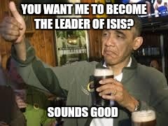 Go Home Obama, You're Drunk | YOU WANT ME TO BECOME THE LEADER OF ISIS? SOUNDS GOOD | image tagged in go home obama you're drunk | made w/ Imgflip meme maker