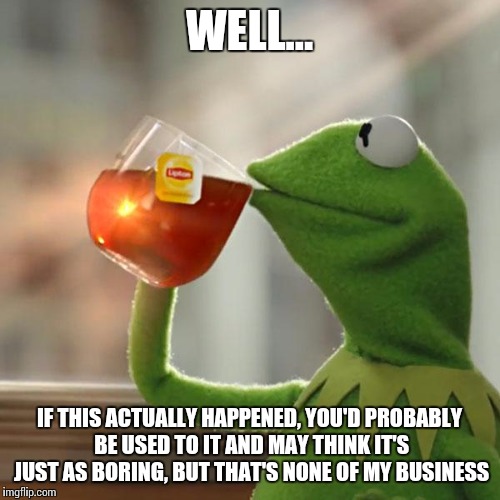 WELL... IF THIS ACTUALLY HAPPENED, YOU'D PROBABLY BE USED TO IT AND MAY THINK IT'S JUST AS BORING, BUT THAT'S NONE OF MY BUSINESS | image tagged in memes,but thats none of my business,kermit the frog | made w/ Imgflip meme maker