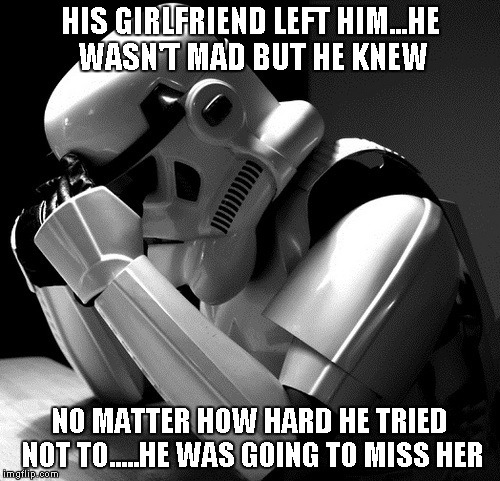 Stormtroopers are always missing someone. | HIS GIRLFRIEND LEFT HIM...HE WASN'T MAD BUT HE KNEW NO MATTER HOW HARD HE TRIED NOT TO.....HE WAS GOING TO MISS HER | image tagged in depressed stormtrooper,funny,star wars,stormtrooper,memes | made w/ Imgflip meme maker