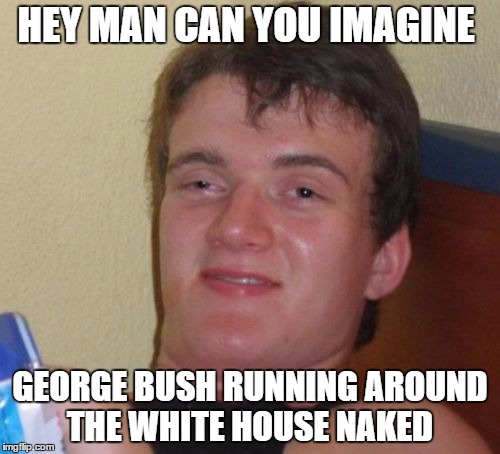 10 Guy | HEY MAN CAN YOU IMAGINE GEORGE BUSH RUNNING AROUND THE WHITE HOUSE NAKED | image tagged in memes,10 guy | made w/ Imgflip meme maker