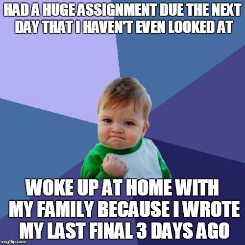 Success Kid Meme | HAD A HUGE ASSIGNMENT DUE THE NEXT DAY THAT I HAVEN'T EVEN LOOKED AT WOKE UP AT HOME WITH MY FAMILY BECAUSE I WROTE MY LAST FINAL 3 DAYS AGO | image tagged in memes,success kid | made w/ Imgflip meme maker