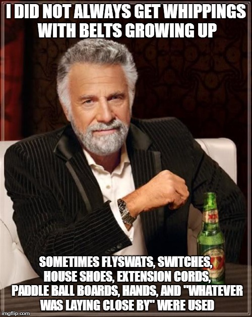 The Most Interesting Man In The World Meme | I DID NOT ALWAYS GET WHIPPINGS WITH BELTS GROWING UP SOMETIMES FLYSWATS, SWITCHES, HOUSE SHOES, EXTENSION CORDS, PADDLE BALL BOARDS, HANDS,  | image tagged in memes,the most interesting man in the world | made w/ Imgflip meme maker