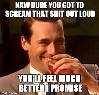 Jon Hamm mad men | NAW DUDE YOU GOT TO SCREAM THAT SHIT OUT LOUD YOU'LL FEEL MUCH BETTER I PROMISE | image tagged in jon hamm mad men | made w/ Imgflip meme maker