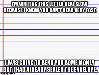Honest letter | I'M WRITING THIS LETTER REAL SLOW BECAUSE I KNOW YOU CAN'T READ VERY FAST. I WAS GOING TO SEND YOU SOME MONEY BUT I HAD ALREADY SEALED THE E | image tagged in honest letter | made w/ Imgflip meme maker