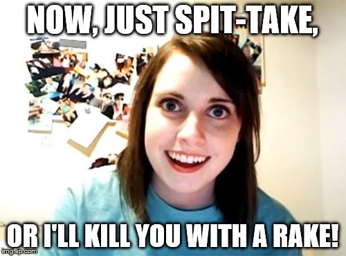 Overly Attached Girlfriend Meme | NOW, JUST SPIT-TAKE, OR I'LL KILL YOU WITH A RAKE! | image tagged in memes,overly attached girlfriend | made w/ Imgflip meme maker