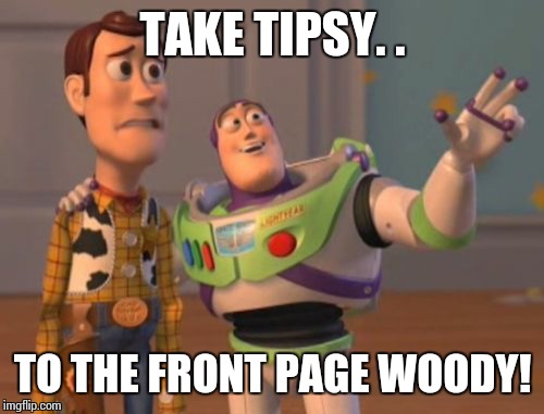 X, X Everywhere Meme | TAKE TIPSY. . TO THE FRONT PAGE WOODY! | image tagged in memes,x x everywhere | made w/ Imgflip meme maker
