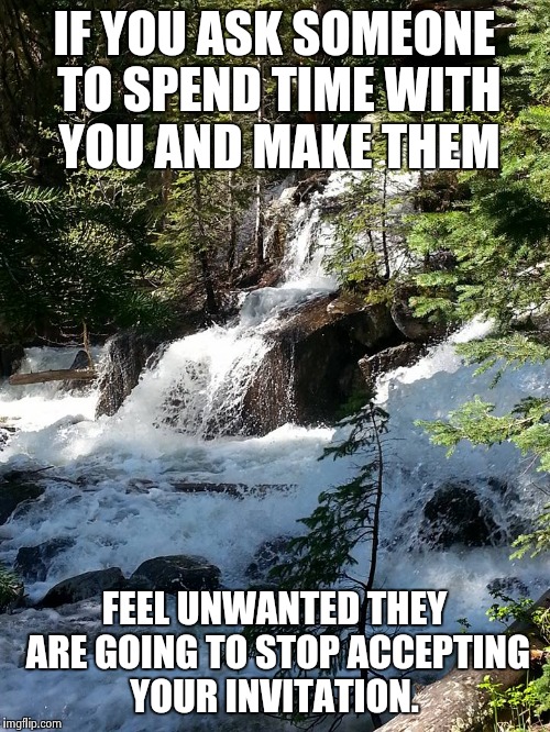 waterfall | IF YOU ASK SOMEONE TO SPEND TIME WITH YOU AND MAKE THEM FEEL UNWANTED THEY ARE GOING TO STOP ACCEPTING YOUR INVITATION. | image tagged in waterfall | made w/ Imgflip meme maker