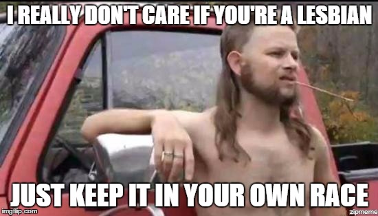 almost politically correct redneck | I REALLY DON'T CARE IF YOU'RE A LESBIAN JUST KEEP IT IN YOUR OWN RACE | image tagged in almost politically correct redneck,AdviceAnimals | made w/ Imgflip meme maker