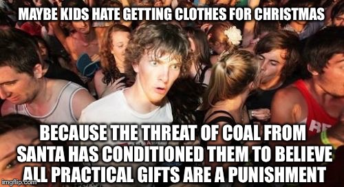 Sudden Clarity Clarence | MAYBE KIDS HATE GETTING CLOTHES FOR CHRISTMAS BECAUSE THE THREAT OF COAL FROM SANTA HAS CONDITIONED THEM TO BELIEVE ALL PRACTICAL GIFTS ARE  | image tagged in memes,sudden clarity clarence | made w/ Imgflip meme maker