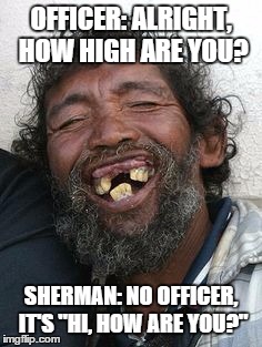 OFFICER: ALRIGHT, HOW HIGH ARE YOU? SHERMAN: NO OFFICER, IT'S "HI, HOW ARE YOU?" | image tagged in sherman | made w/ Imgflip meme maker