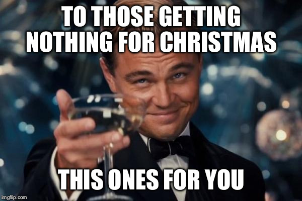 Leonardo Dicaprio Cheers Meme | TO THOSE GETTING NOTHING FOR CHRISTMAS THIS ONES FOR YOU | image tagged in memes,leonardo dicaprio cheers | made w/ Imgflip meme maker