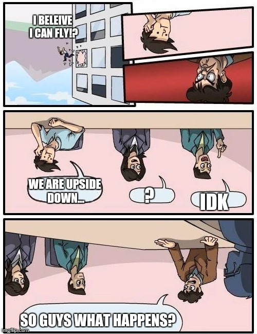 Boardroom Meeting Suggestion Meme | SO GUYS WHAT HAPPENS? IDK ? WE ARE UPSIDE DOWN... I BELEIVE I CAN FLY!? | image tagged in memes,boardroom meeting suggestion | made w/ Imgflip meme maker