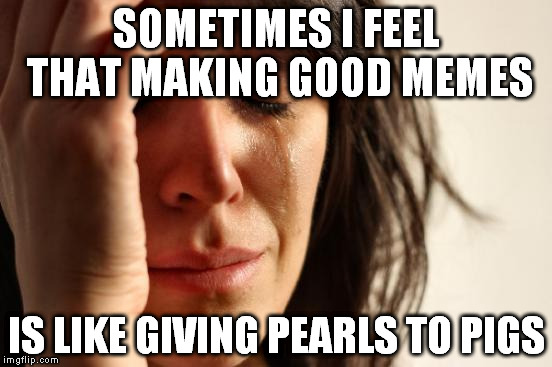 If you submit with bad timing no one will ever see 'em | SOMETIMES I FEEL THAT MAKING GOOD MEMES IS LIKE GIVING PEARLS TO PIGS | image tagged in memes,first world problems | made w/ Imgflip meme maker