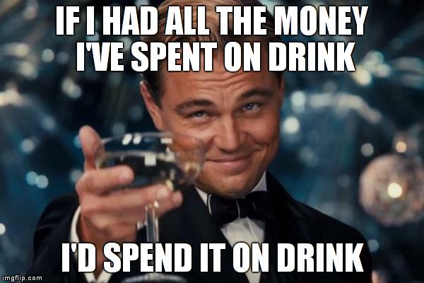 Spend it on drink | IF I HAD ALL THE MONEY I'VE SPENT ON DRINK I'D SPEND IT ON DRINK | image tagged in memes,leonardo dicaprio cheers,drink | made w/ Imgflip meme maker