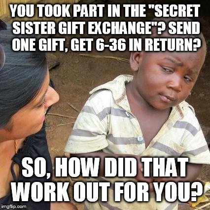 Secret Sister Gift Exchange  | YOU TOOK PART IN THE "SECRET SISTER GIFT EXCHANGE"? SEND ONE GIFT, GET 6-36 IN RETURN? SO, HOW DID THAT WORK OUT FOR YOU? | image tagged in memes,third world skeptical kid | made w/ Imgflip meme maker