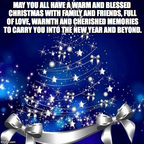 Merry Christmas  | MAY YOU ALL HAVE A WARM AND BLESSED CHRISTMAS WITH FAMILY AND FRIENDS, FULL OF LOVE, WARMTH AND CHERISHED MEMORIES TO CARRY YOU INTO THE NEW | image tagged in merry christmas  | made w/ Imgflip meme maker