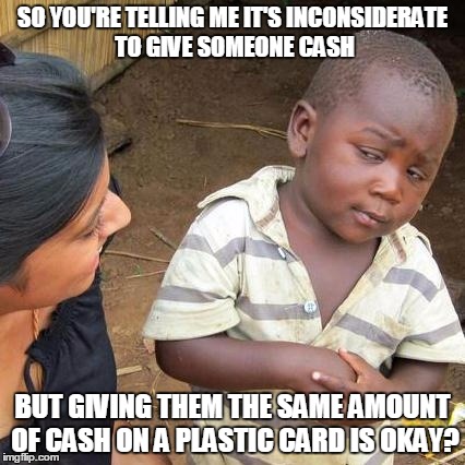 Third World Skeptical Kid Meme | SO YOU'RE TELLING ME IT'S INCONSIDERATE TO GIVE SOMEONE CASH BUT GIVING THEM THE SAME AMOUNT OF CASH ON A PLASTIC CARD IS OKAY? | image tagged in memes,third world skeptical kid | made w/ Imgflip meme maker