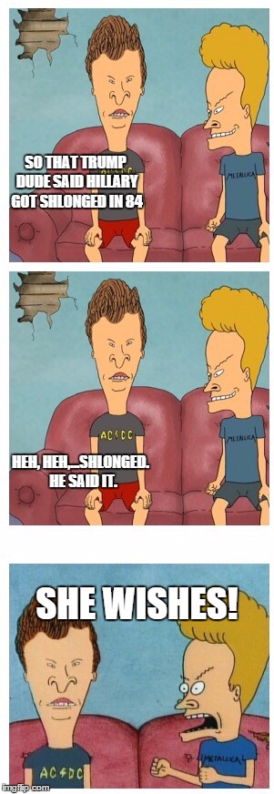 Hillary getting schlonged. | SO THAT TRUMP DUDE SAID HILLARY GOT SHLONGED IN 84 SHE WISHES! HEH, HEH,...SHLONGED.  HE SAID IT. | image tagged in beavis and butthead,hillary clinton | made w/ Imgflip meme maker