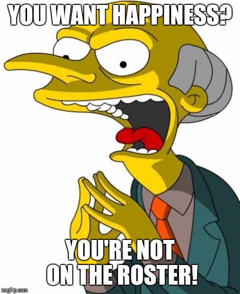 Mr Burns | YOU WANT HAPPINESS? YOU'RE NOT ON THE ROSTER! | image tagged in mr burns | made w/ Imgflip meme maker