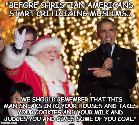 obama santa 2 | "BEFORE CHRISTIAN AMERICANS START CRITICIZING MUSLIMS... ...WE SHOULD REMEMBER THAT THIS MAN SNEAKS INTO YOUR HOUSES AND TAKES YOUR COOKIES  | image tagged in obama santa 2 | made w/ Imgflip meme maker