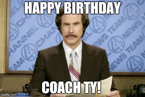 Ron Burgundy Meme | HAPPY BIRTHDAY COACH TY! | image tagged in memes,ron burgundy | made w/ Imgflip meme maker