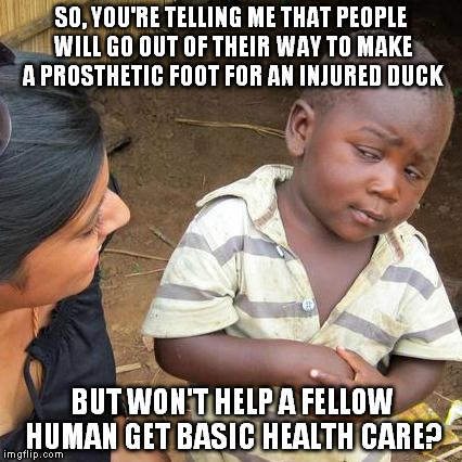 Third World Skeptical Kid | SO, YOU'RE TELLING ME THAT PEOPLE WILL GO OUT OF THEIR WAY TO MAKE A PROSTHETIC FOOT FOR AN INJURED DUCK BUT WON'T HELP A FELLOW HUMAN GET B | image tagged in memes,third world skeptical kid,prosthetic,duck,health care | made w/ Imgflip meme maker